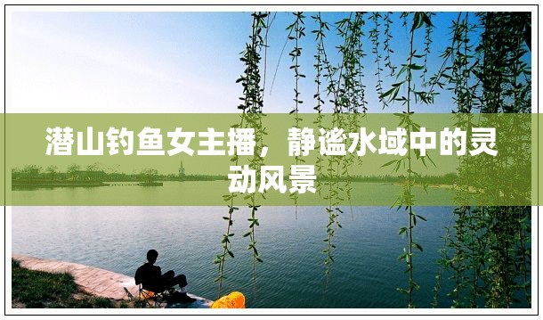 潛山釣魚女主播，靜謐水域中的靈動風(fēng)景