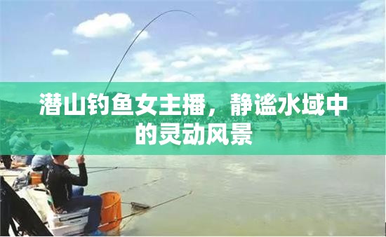 潛山釣魚女主播，靜謐水域中的靈動風(fēng)景