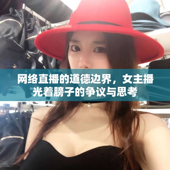 網(wǎng)絡(luò)直播的道德邊界，女主播光著膀子的爭(zhēng)議與思考