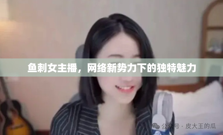 魚刺女主播，網(wǎng)絡(luò)新勢(shì)力下的獨(dú)特魅力