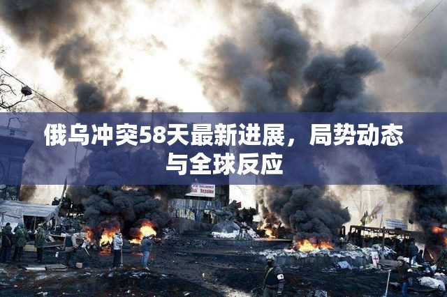 俄烏沖突58天最新進展，局勢動態(tài)與全球反應