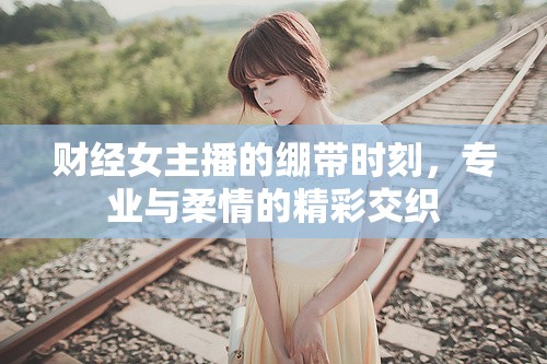 財經(jīng)女主播的繃帶時刻，專業(yè)與柔情的精彩交織