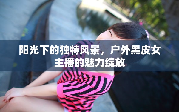 陽光下的獨特風(fēng)景，戶外黑皮女主播的魅力綻放