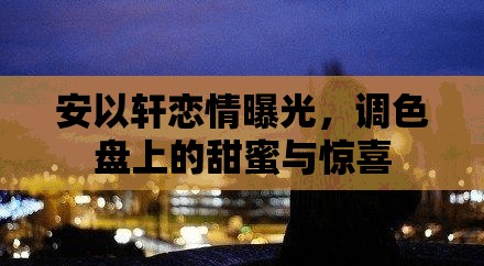 安以軒戀情曝光，調(diào)色盤上的甜蜜與驚喜