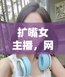 擴嘴女主播，網絡直播新風尚下的獨特魅力