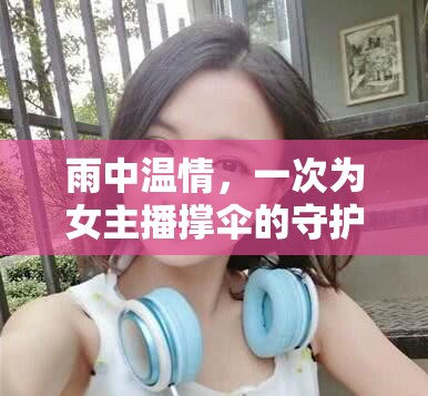 雨中溫情，一次為女主播撐傘的守護(hù)瞬間