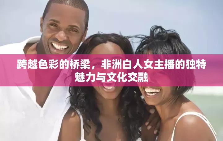 跨越色彩的橋梁，非洲白人女主播的獨(dú)特魅力與文化交融
