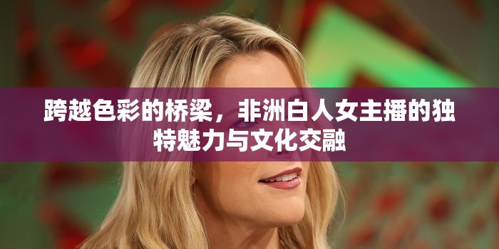 跨越色彩的橋梁，非洲白人女主播的獨(dú)特魅力與文化交融