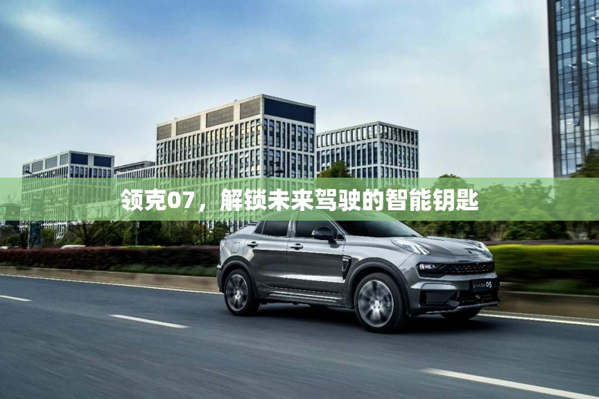 領(lǐng)克07，解鎖未來駕駛的智能鑰匙