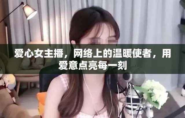 愛心女主播，網(wǎng)絡上的溫暖使者，用愛意點亮每一刻