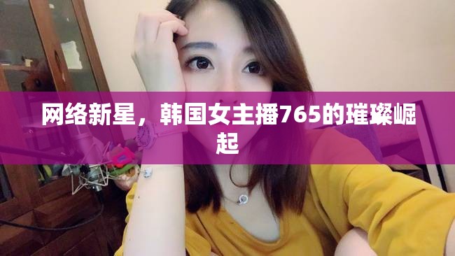 網(wǎng)絡(luò)新星，韓國女主播765的璀璨崛起