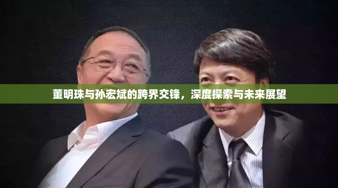 董明珠與孫宏斌的跨界交鋒，深度探索與未來展望