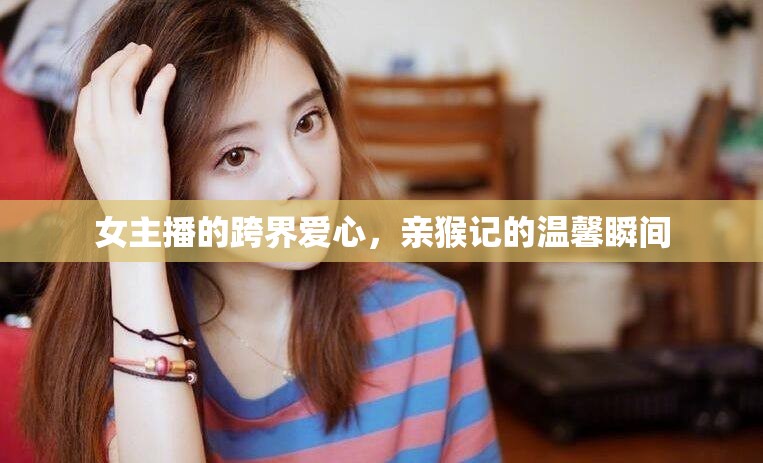 女主播的跨界愛(ài)心，親猴記的溫馨瞬間