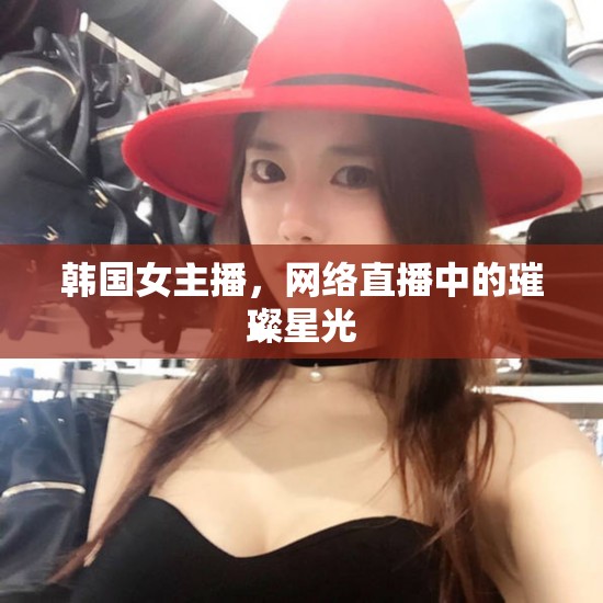 韓國(guó)女主播，網(wǎng)絡(luò)直播中的璀璨星光