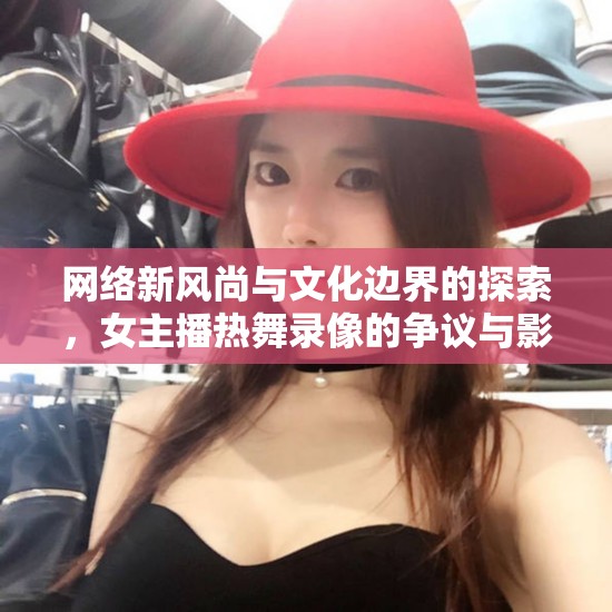 網(wǎng)絡(luò)新風(fēng)尚與文化邊界的探索，女主播熱舞錄像的爭議與影響