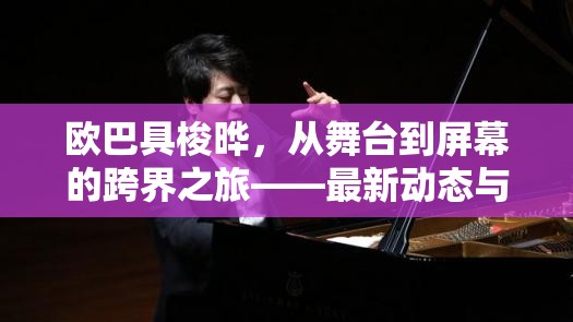 歐巴具梭曄，從舞臺(tái)到屏幕的跨界之旅——最新動(dòng)態(tài)與影響力解析