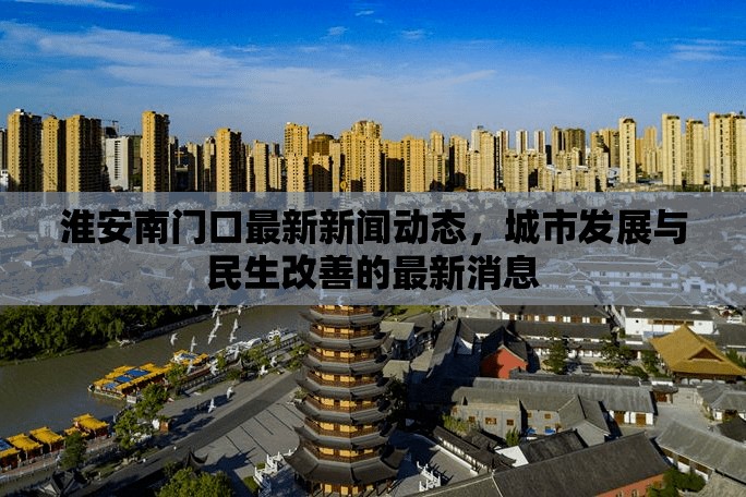 淮安南門口最新新聞動態(tài)，城市發(fā)展與民生改善的最新消息