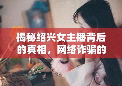 揭秘紹興女主播背后的真相，網(wǎng)絡(luò)詐騙的迷霧被徹底揭開(kāi)