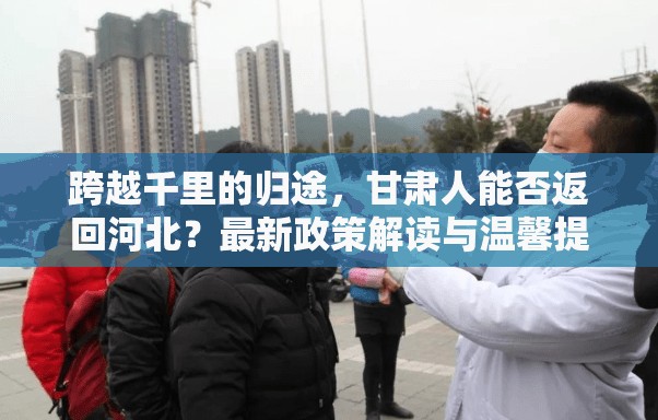 跨越千里的歸途，甘肅人能否返回河北？最新政策解讀與溫馨提示