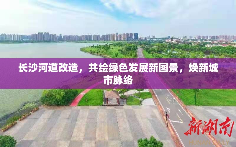 長沙河道改造，共繪綠色發(fā)展新圖景，煥新城市脈絡(luò)