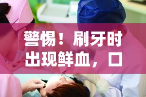 警惕！刷牙時出現(xiàn)鮮血，口腔健康的隱形危機(jī)