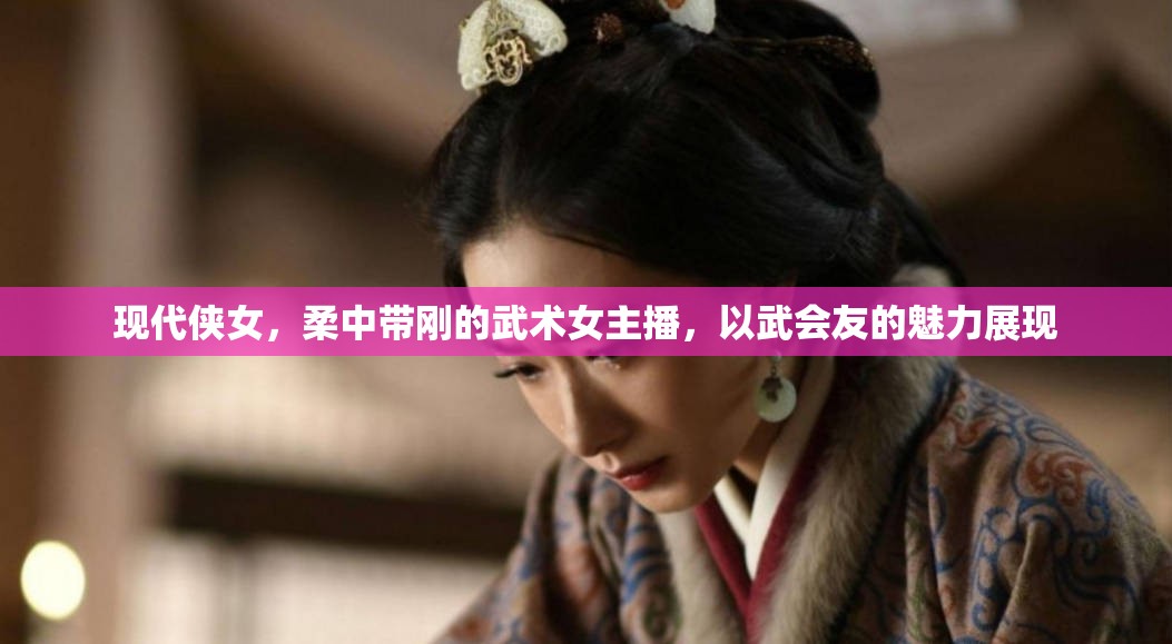 現(xiàn)代俠女，柔中帶剛的武術(shù)女主播，以武會(huì)友的魅力展現(xiàn)