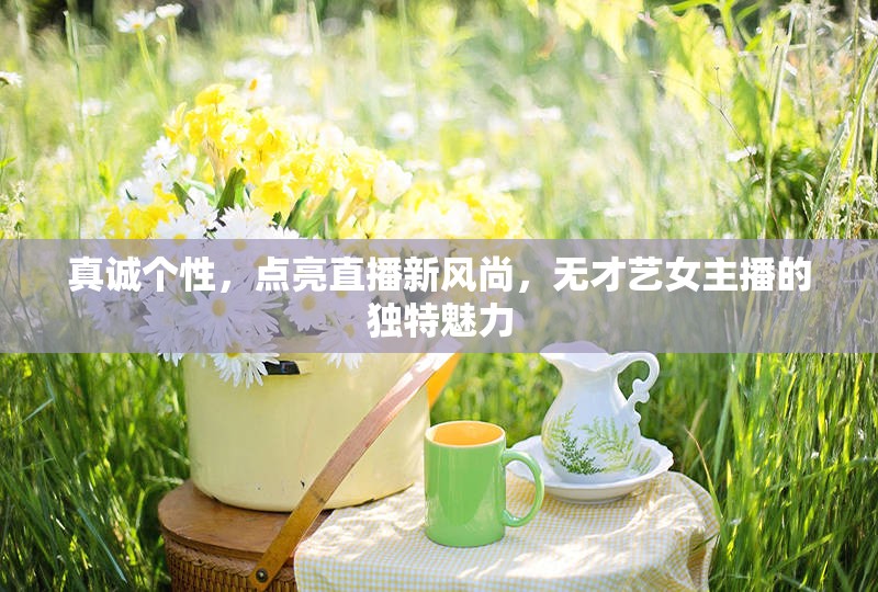 真誠(chéng)個(gè)性，點(diǎn)亮直播新風(fēng)尚，無(wú)才藝女主播的獨(dú)特魅力
