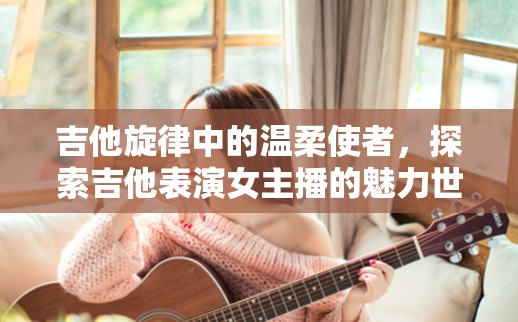 吉他旋律中的溫柔使者，探索吉他表演女主播的魅力世界