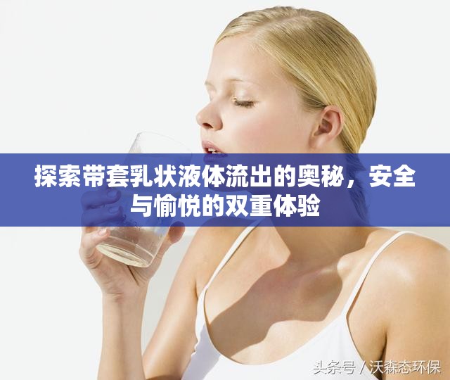 探索帶套乳狀液體流出的奧秘，安全與愉悅的雙重體驗
