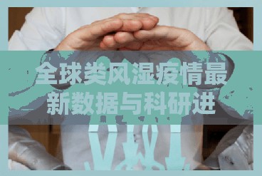 全球類風(fēng)濕疫情最新數(shù)據(jù)與科研進展，健康挑戰(zhàn)與科研突破