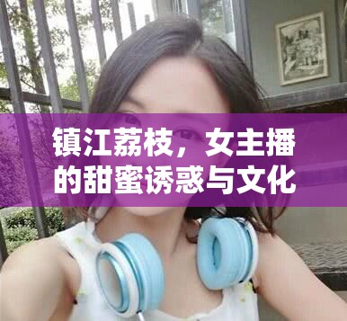 鎮(zhèn)江荔枝，女主播的甜蜜誘惑與文化傳承的橋梁