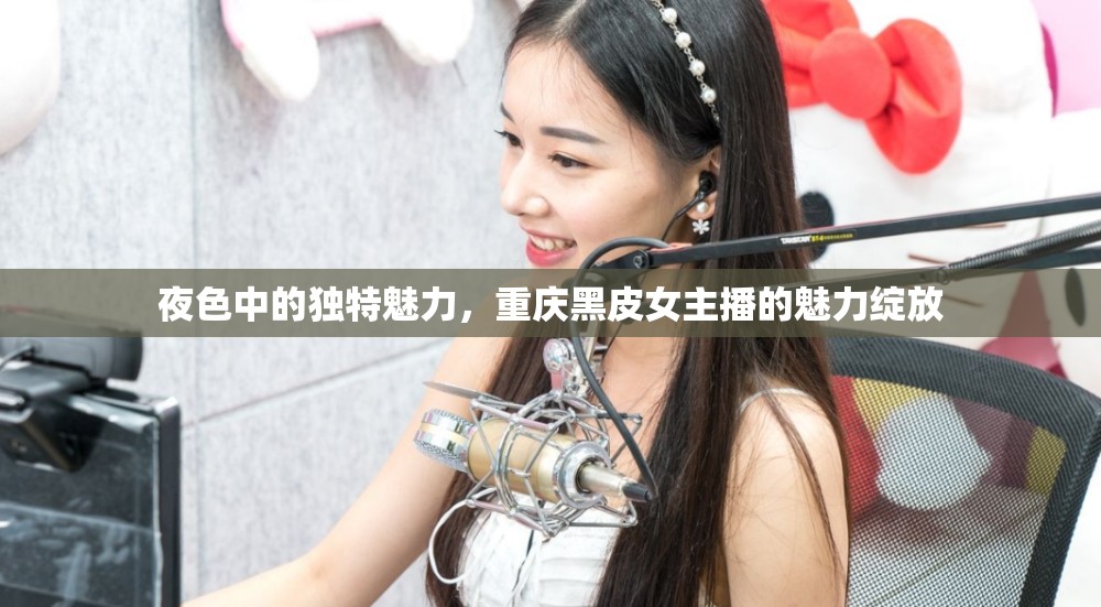 夜色中的獨(dú)特魅力，重慶黑皮女主播的魅力綻放