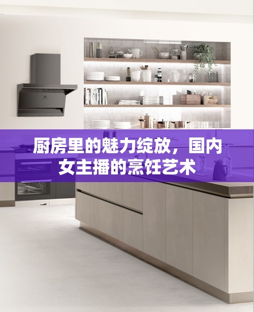 廚房里的魅力綻放，國內(nèi)女主播的烹飪藝術(shù)