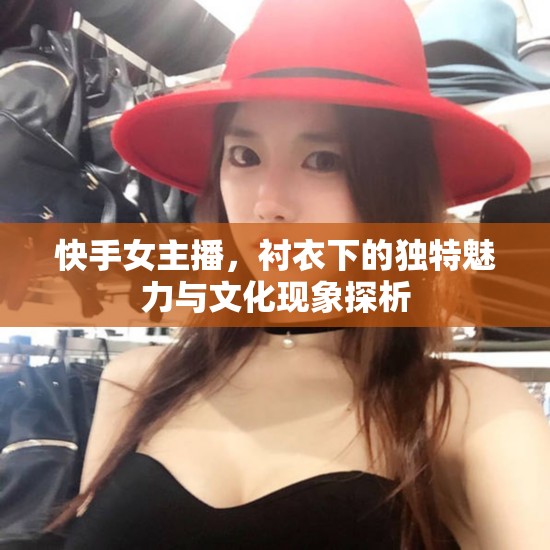 快手女主播，襯衣下的獨特魅力與文化現(xiàn)象探析