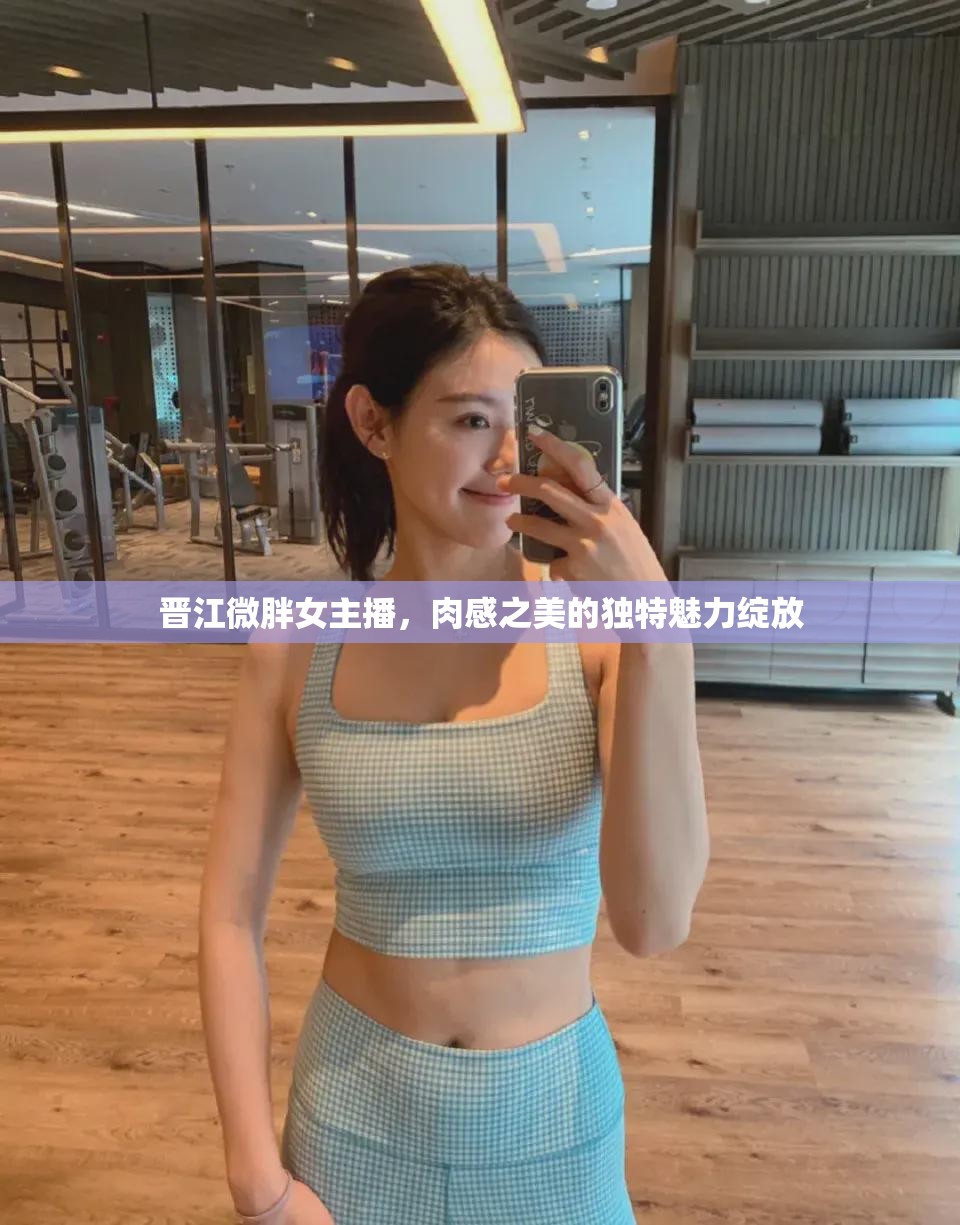 晉江微胖女主播，肉感之美的獨(dú)特魅力綻放