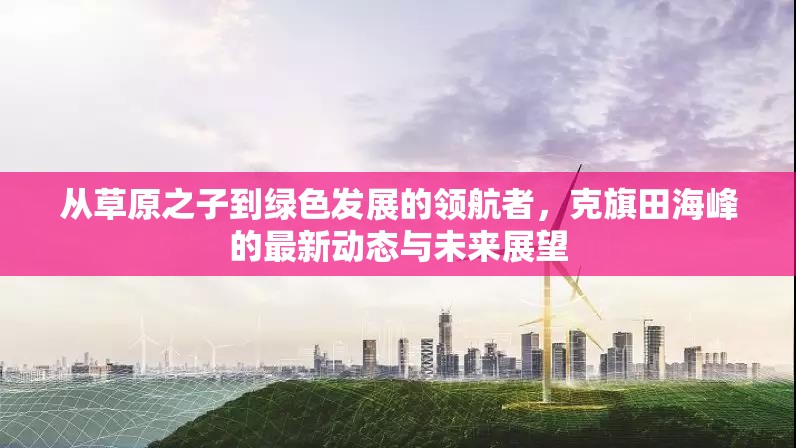 從草原之子到綠色發(fā)展的領(lǐng)航者，克旗田海峰的最新動(dòng)態(tài)與未來展望
