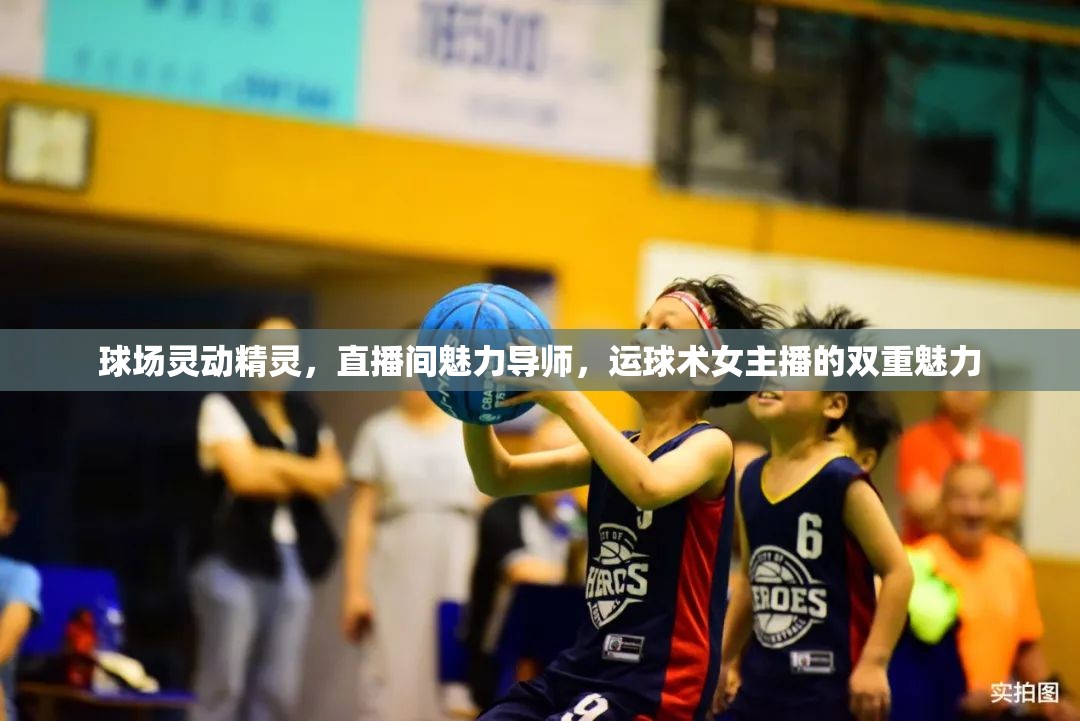 球場靈動精靈，直播間魅力導(dǎo)師，運(yùn)球術(shù)女主播的雙重魅力