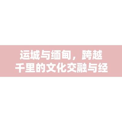 運(yùn)城與緬甸，跨越千里的文化交融與經(jīng)濟(jì)合作