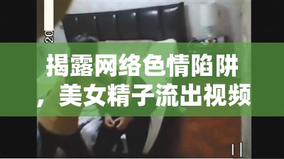 揭露網(wǎng)絡(luò)色情陷阱，美女精子流出視頻的危害與影響