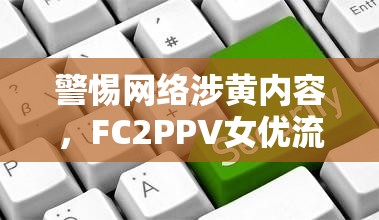 警惕網(wǎng)絡(luò)涉黃內(nèi)容，F(xiàn)C2PPV女優(yōu)流出事件引發(fā)的社會(huì)反思