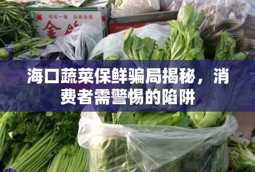 海口蔬菜保鮮騙局揭秘，消費(fèi)者需警惕的陷阱
