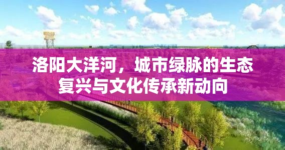 洛陽大洋河，城市綠脈的生態(tài)復(fù)興與文化傳承新動向