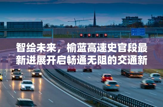 智繪未來，榆藍高速史官段最新進展開啟暢通無阻的交通新篇章