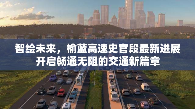 智繪未來，榆藍高速史官段最新進展開啟暢通無阻的交通新篇章