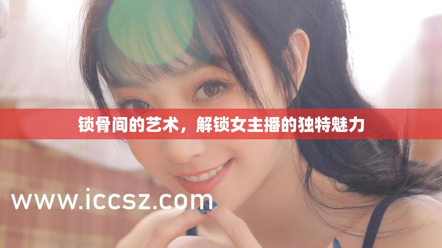 鎖骨間的藝術，解鎖女主播的獨特魅力