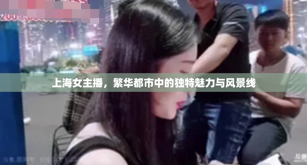 上海女主播，繁華都市中的獨特魅力與風景線