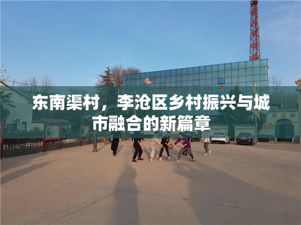 東南渠村，李滄區(qū)鄉(xiāng)村振興與城市融合的新篇章