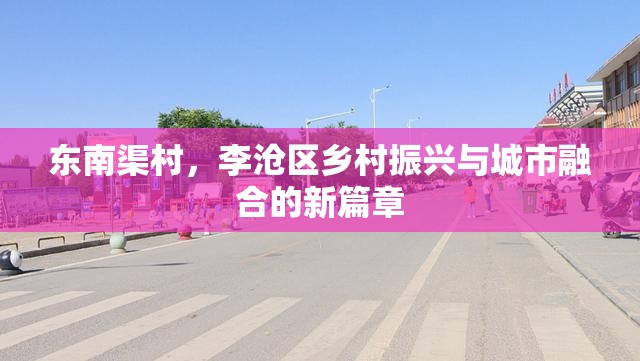 東南渠村，李滄區(qū)鄉(xiāng)村振興與城市融合的新篇章