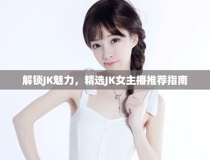 解鎖JK魅力，精選JK女主播推薦指南