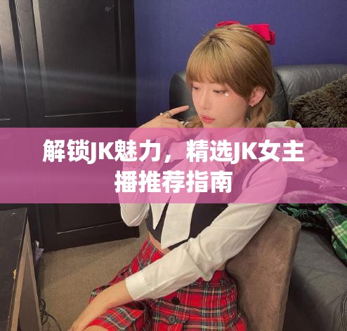 解鎖JK魅力，精選JK女主播推薦指南